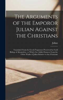 The Arguments of the Emporor Julian Against the Christians: Translated From the Greek Fragments Preserved by Cyril Bishop of Alexandria; to Which Are Added Extracts From the Other Works of Julian Relative to the Christians