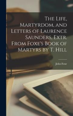 The Life, Martyrdom, and Letters of Laurence Saunders, Extr. From Foxe's Book of Martyrs by T. Hill