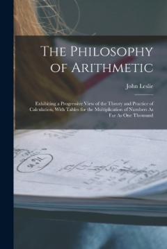 The Philosophy of Arithmetic: Exhibiting a Progressive View of the Theory and Practice of Calculation, With Tables for the Multiplication of Numbers As Far As One Thousand