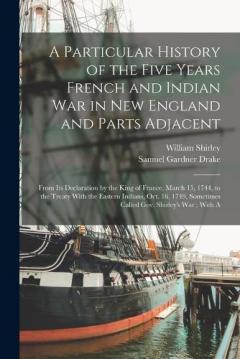 A Particular History of the Five Years French and Indian War in New England and Parts Adjacent: From Its Declaration by the King of France, March 15, 1744, to the Treaty With the Eastern Indians, Oct. 16, 1749, Sometimes Called Gov. Shirley's War; Wi