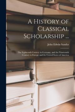 Coperta cărții A History of Classical Scholarship ...: The Eighteenth Century in Germany, and the Nineteenth Century in Europe and the United States of America