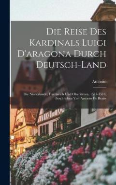 Die Reise Des Kardinals Luigi D'aragona Durch Deutsch-Land: Die Niederlande, Frankreich Und Oberitalien, 1517-1518, Beschrieben Von Antonio De Beatis