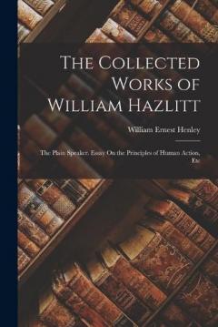The Collected Works of William Hazlitt: The Plain Speaker. Essay On the Principles of Human Action, Etc