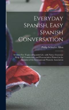 Everyday Spanish, Easy Spanish Conversation: Seventy-Five Topics of Spanish Life, with Notes, Grammar Help, Full Translations, and Pronunciation Printed in the Alphabet of the International Phonetic Association