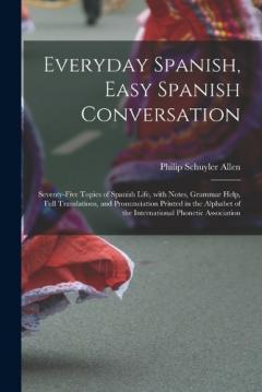 Everyday Spanish, Easy Spanish Conversation: Seventy-Five Topics of Spanish Life, with Notes, Grammar Help, Full Translations, and Pronunciation Printed in the Alphabet of the International Phonetic Association