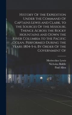 History Of the Expedition Under the Command Of Captains Lewis and Clark, to the Sources Of the Missouri, Thence Across the Rocky Mountains and Down the River Columbia to the Pacific Ocean. Performed During the Years 1804-5-6. By Order Of the Governme