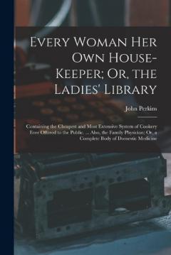 Every Woman Her Own House-Keeper; Or, the Ladies' Library: Containing the Cheapest and Most Extensive System of Cookery Ever Offered to the Public. ... Also, the Family Physician; Or, a Complete Body of Domestic Medicine