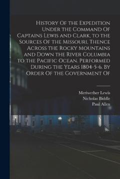 History Of the Expedition Under the Command Of Captains Lewis and Clark, to the Sources Of the Missouri, Thence Across the Rocky Mountains and Down the River Columbia to the Pacific Ocean. Performed During the Years 1804-5-6. By Order Of the Governme