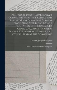 An Inquiry Into the Particulars Connected With the Death of Amy Robsart (Lady Dudley) at Cumnor Place, Berks, Sept. 8, 1560: Being a Refutation of the Calumnies Charged Against Sir Robert Dudley, K.G., Anthony Forster, and Others: Read at the Congres