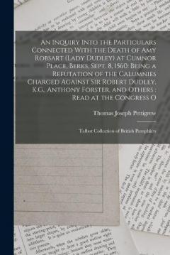 An Inquiry Into the Particulars Connected With the Death of Amy Robsart (Lady Dudley) at Cumnor Place, Berks, Sept. 8, 1560: Being a Refutation of the Calumnies Charged Against Sir Robert Dudley, K.G., Anthony Forster, and Others: Read at the Congres