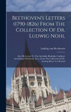 Beethoven's Letters (1790-1826) From The Collection Of Dr. Ludwig Nohl: Also His Letters To The Archduke Rudolph, Cardinal-archbishop Of Olmutz, K.w., From The Collection Of Dr. Ludwig Ritter Von Köchel