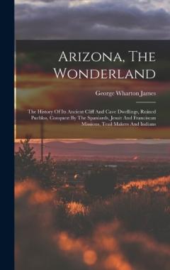 Arizona, The Wonderland: The History Of Its Ancient Cliff And Cave Dwellings, Ruined Pueblos, Conquest By The Spaniards, Jesuit And Franciscan Missions, Trail Makers And Indians