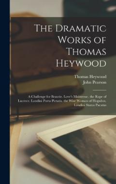 The Dramatic Works of Thomas Heywood: A Challenge for Beautie. Love's Maistresse. the Rape of Lucrece. Londini Porta Pietatis. the Wise Woman of Hogsdon. Londini Status Pacatus