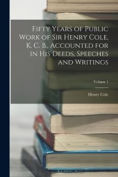 Coperta cărții Fifty Years of Public Work of Sir Henry Cole, K. C. B., Accounted for in His Deeds, Speeches and Writings; Volume 1