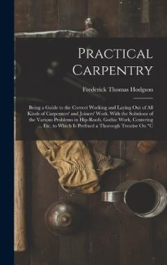 Coperta cărții Practical Carpentry: Being a Guide to the Correct Working and Laying Out of All Kinds of Carpenters' and Joiners' Work. With the Solutions of the Various Problems in Hip-Roofs, Gothic Work, Centering ... Etc. to Which Is Prefixed a Thorough Treatise