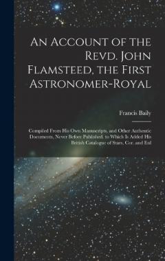 An Account of the Revd. John Flamsteed, the First Astronomer-Royal: Compiled From His Own Manuscripts, and Other Authentic Documents, Never Before Published. to Which Is Added His British Catalogue of Stars, Cor. and Enl