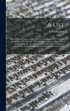 Coperta cărții A List: Based On the Registers of the Stationers' Company, of 837 London Publishers (Who Were by Trade Printers, Engravers, Booksellers, Bookbinders, &c., &c.) Between 1553 and 1640 A. D. Being a Master Key to English Bibliography During a Period in