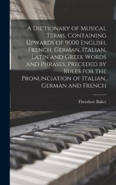 A Dictionary of Musical Terms, Containing Upwards of 9000 English, French, German, Italian, Latin and Greek Words and Phrases, Preceded by Rules for the Pronunciation of Italian, German and French