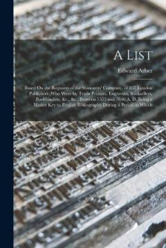 Coperta cărții A List: Based On the Registers of the Stationers' Company, of 837 London Publishers (Who Were by Trade Printers, Engravers, Booksellers, Bookbinders, &c., &c.) Between 1553 and 1640 A. D. Being a Master Key to English Bibliography During a Period in