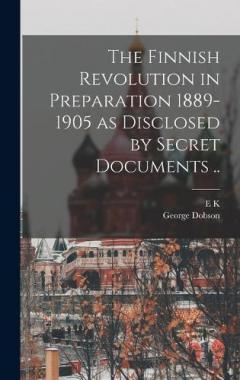 The Finnish Revolution in Preparation 1889-1905 as Disclosed by Secret Documents ..