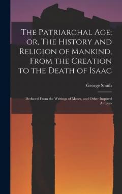 The Patriarchal age; or, The History and Religion of Mankind, From the Creation to the Death of Isaac: Deduced From the Writings of Moses, and Other Inspired Authors