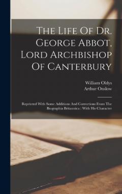 The Life Of Dr. George Abbot, Lord Archbishop Of Canterbury: Reprinted With Some Additions And Corrections From The Biographia Britannica: With His Character