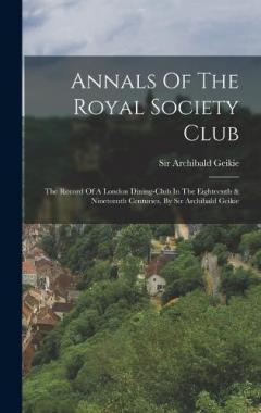 Annals Of The Royal Society Club: The Record Of A London Dining-club In The Eighteenth & Nineteenth Centuries, By Sir Archibald Geikie