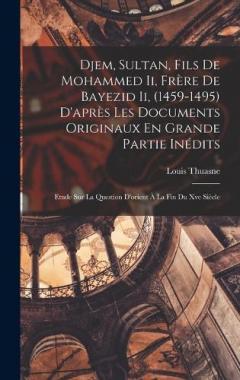 Djem, Sultan, Fils De Mohammed Ii, Frère De Bayezid Ii, (1459-1495) D'après Les Documents Originaux En Grande Partie Inédits: Etude Sur La Question D'orient À La Fin Du Xve Siècle