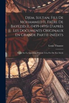 Djem, Sultan, Fils De Mohammed Ii, Frère De Bayezid Ii, (1459-1495) D'après Les Documents Originaux En Grande Partie Inédits: Etude Sur La Question D'orient À La Fin Du Xve Siècle