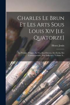 Charles Le Brun Et Les Arts Sous Louis Xiv [i.e. Quatorze]: Le Premier Peintre, Sa Vie, Son Oeuvre, Ses Ecrits, Ses Contemporains, Son Influence, Volume 4...