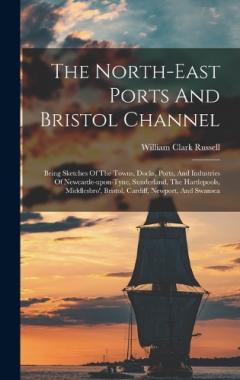 The North-east Ports And Bristol Channel: Being Sketches Of The Towns, Docks, Ports, And Industries Of Newcastle-upon-tyne, Sunderland, The Hartlepools, Middlesbro', Bristol, Cardiff, Newport, And Swansea
