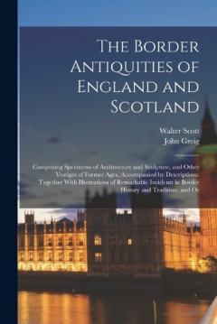 The Border Antiquities of England and Scotland: Comprising Specimens of Architecture and Sculpture, and Other Vestiges of Former Ages, Accompanied by Descriptions. Together With Illustrations of Remarkable Incidents in Border History and Tradition, a