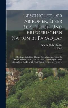 Geschichte Der Abiponer, Einer Berittenen Und Kriegerischen Nation in Paraquay: Bereichert Mit Einer Menge Beobachttungen Über Die Wilden Völkerschaften, Städte, Flüsse, Vierfüssigen Thiere, Amphibien, Insekten, Merkwürdigsten Schlangen, Fische, ...