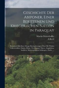 Geschichte Der Abiponer, Einer Berittenen Und Kriegerischen Nation in Paraquay: Bereichert Mit Einer Menge Beobachttungen Über Die Wilden Völkerschaften, Städte, Flüsse, Vierfüssigen Thiere, Amphibien, Insekten, Merkwürdigsten Schlangen, Fische, ...