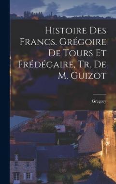 Histoire Des Francs. Grégoire De Tours Et Frédégaire, Tr. De M. Guizot