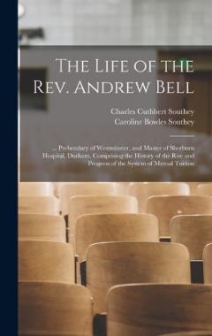 The Life of the Rev. Andrew Bell: ... Prebendary of Westminster, and Master of Sherburn Hospital, Durham. Comprising the History of the Rise and Progress of the System of Mutual Tuition