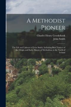 A Methodist Pioneer: The Life and Labours of John Smith. Including Brief Notices of the Origin and Early History of Methodism in the North of Ireland
