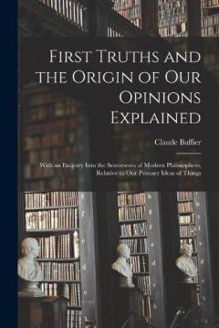 First Truths and the Origin of Our Opinions Explained: With an Enquiry Into the Sentiments of Modern Philosophers, Relative to Our Primary Ideas of Things