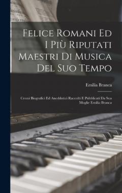 Felice Romani Ed I Più Riputati Maestri Di Musica Del Suo Tempo: Cenni Biografici Ed Aneddotici Raccolti E Pubblicati Da Sua Moglie Emilia Branca