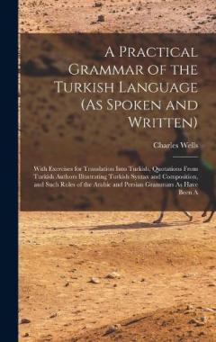 A Practical Grammar of the Turkish Language (As Spoken and Written): With Exercises for Translation Into Turkish, Quotations From Turkish Authors Illustrating Turkish Syntax and Composition, and Such Rules of the Arabic and Persian Grammars As Have B