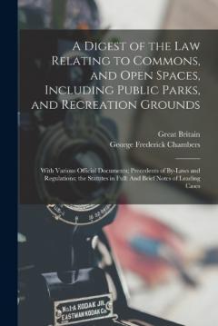 A Digest of the Law Relating to Commons, and Open Spaces, Including Public Parks, and Recreation Grounds: With Various Official Documents; Precedents of By-Laws and Regulations; the Statutes in Full: And Brief Notes of Leading Cases