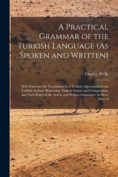 A Practical Grammar of the Turkish Language (As Spoken and Written): With Exercises for Translation Into Turkish, Quotations From Turkish Authors Illustrating Turkish Syntax and Composition, and Such Rules of the Arabic and Persian Grammars As Have B
