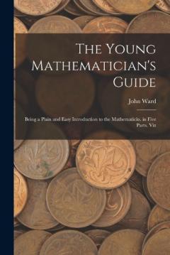 The Young Mathematician's Guide: Being a Plain and Easy Introduction to the Mathematicks. in Five Parts. Viz