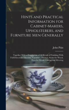 Hints and Practical Information for Cabinet-makers, Upholsterers, and Furniture men Generally: Together With a Description of all Kinds of Finishing With Full Directions Therefor, Varnishes, Polishes, Stains for Wood, Dyes for Wood, Gilding and Silve