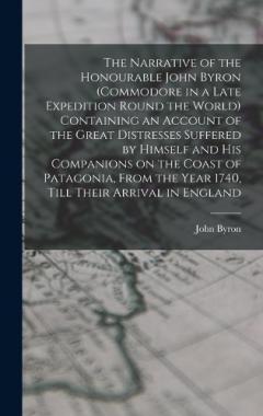 The Narrative of the Honourable John Byron (commodore in a Late Expedition Round the World) Containing an Account of the Great Distresses Suffered by Himself and his Companions on the Coast of Patagonia, From the Year 1740, Till Their Arrival in Engl