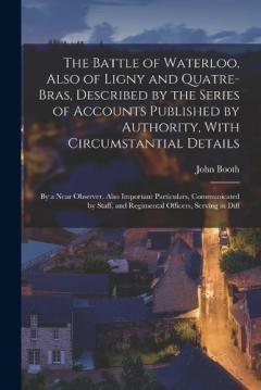 The Battle of Waterloo, Also of Ligny and Quatre-Bras, Described by the Series of Accounts Published by Authority, With Circumstantial Details: By a Near Observer. Also Important Particulars, Communicated by Staff, and Regimental Officers, Serving in