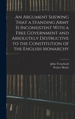An Argument Shewing That a Standing Army is Inconsistent With a Free Government and Absolutely Destructive to the Constitution of the English Monarchy