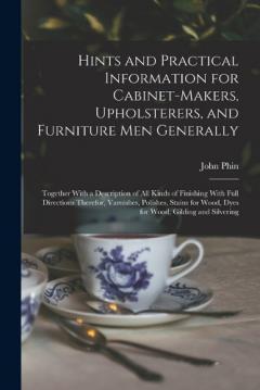 Hints and Practical Information for Cabinet-makers, Upholsterers, and Furniture men Generally: Together With a Description of all Kinds of Finishing With Full Directions Therefor, Varnishes, Polishes, Stains for Wood, Dyes for Wood, Gilding and Silve