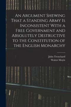 An Argument Shewing That a Standing Army is Inconsistent With a Free Government and Absolutely Destructive to the Constitution of the English Monarchy