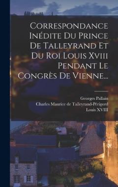 Correspondance Inédite Du Prince De Talleyrand Et Du Roi Louis Xviii Pendant Le Congrès De Vienne...